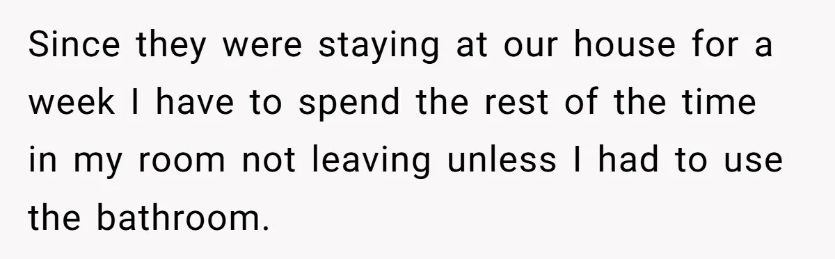 Since they were staying at our house for a week I have to spend the rest of the time in my room not leaving unless I had to use the...