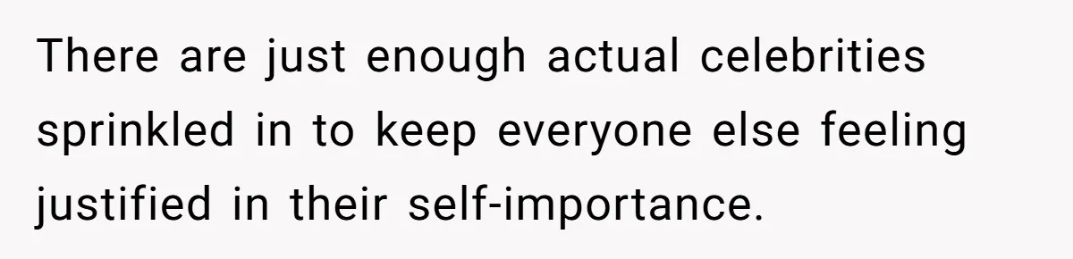 There are just enough actual celebrities sprinkled in to keep everyone else feeling justified in their self-importance.