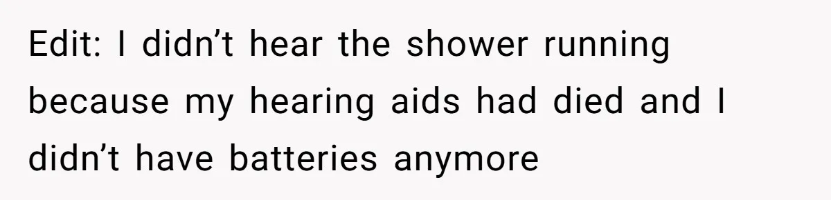Edit: I didn’t hear the shower running because my hearing aids had died and I didn’t have batteries anymore