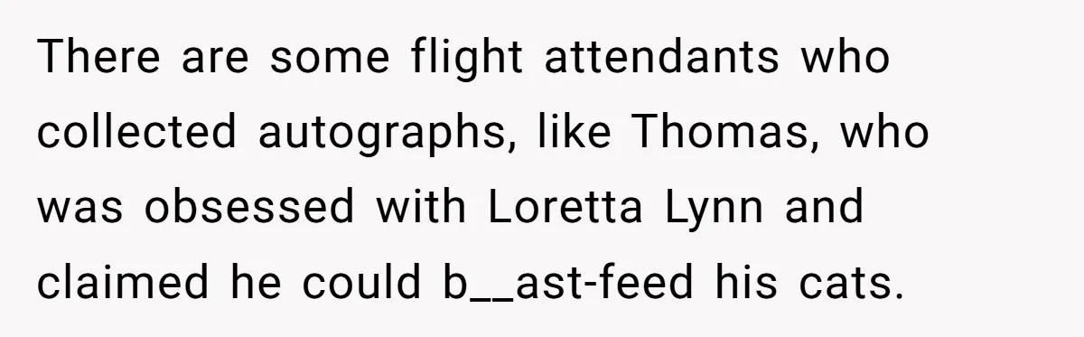 There are some flight attendants who collected autographs, like Thomas, who was obsessed with Loretta Lynn and claimed he could b__ast-feed his cats.