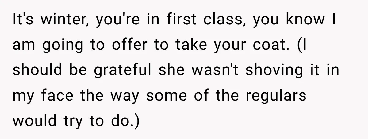 It's winter, you're in first class, you know I am going to offer to take your coat. (I should be grateful she wasn't shoving it in my face the way...