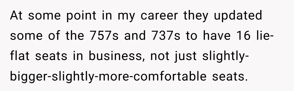 At some point in my career they updated some of the 757s and 737s to have 16 lie-flat seats in business, not just slightly-bigger-slightly-more-comfortable seats.