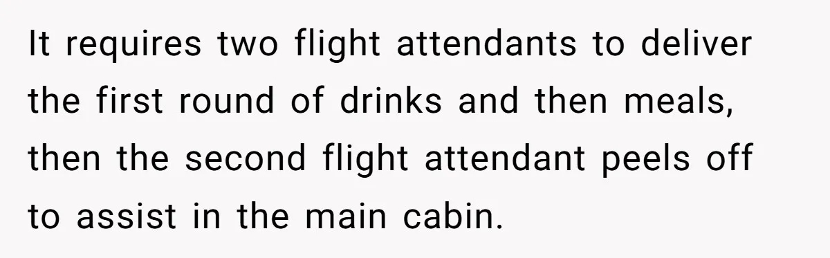 It requires two flight attendants to deliver the first round of drinks and then meals, then the second flight attendant peels off to assist in the main cabin.