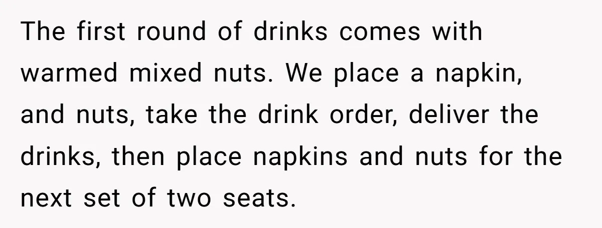 The first round of drinks comes with warmed mixed nuts. We place a napkin, and nuts, take the drink order, deliver the drinks, then place napkins and nuts for the...