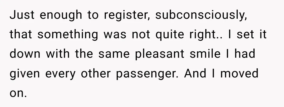 Just enough to register, subconsciously, that something was not quite right.. I set it down with the same pleasant smile I had given every other passenger. And I moved on.