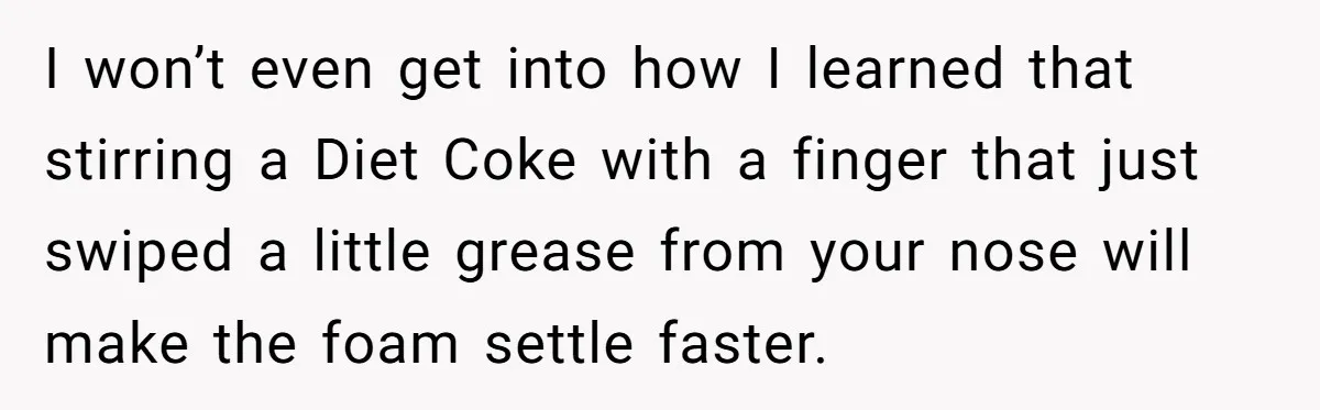 I won’t even get into how I learned that stirring a Diet Coke with a finger that just swiped a little grease from your nose will make the foam settle...