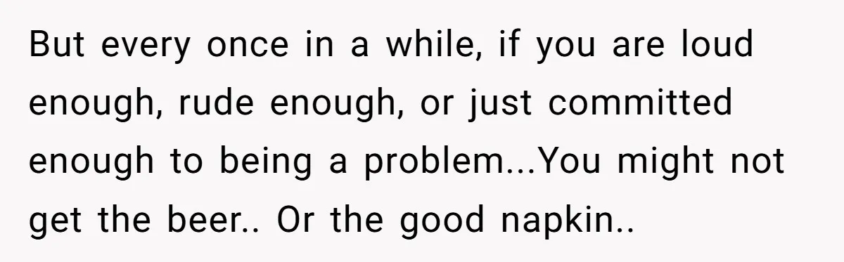 But every once in a while, if you are loud enough, rude enough, or just committed enough to being a problem...You might not get the beer.. Or the good napkin..