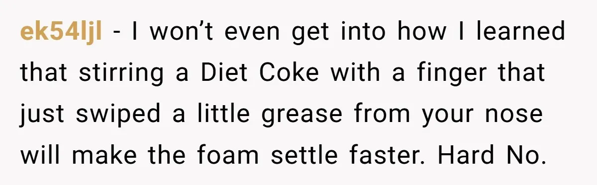 ek54ljl − I won’t even get into how I learned that stirring a Diet Coke with a finger that just swiped a little grease from your nose will make the...
