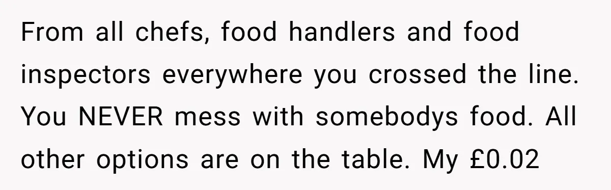 From all chefs, food handlers and food inspectors everywhere you crossed the line. You NEVER mess with somebodys food. All other options are on the table. My £0.02
