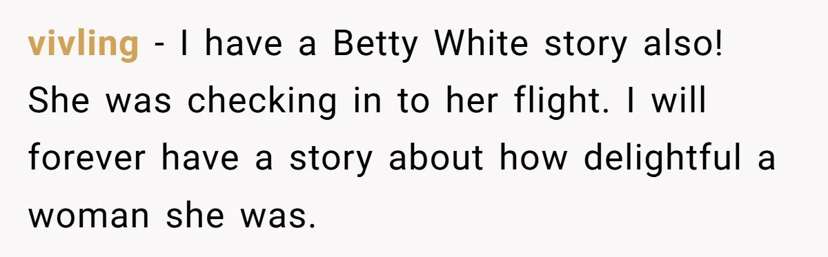 vivling − I have a Betty White story also! She was checking in to her flight. I will forever have a story about how delightful a woman she was.