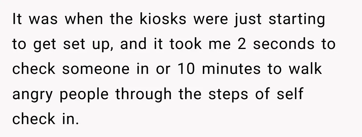 It was when the kiosks were just starting to get set up, and it took me 2 seconds to check someone in or 10 minutes to walk angry people through...