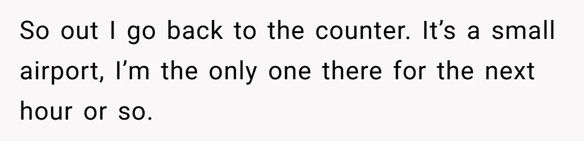 So out I go back to the counter. It’s a small airport, I’m the only one there for the next hour or so.