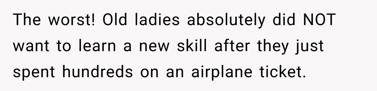 The worst! Old ladies absolutely did NOT want to learn a new skill after they just spent hundreds on an airplane ticket.