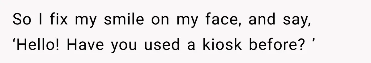 So I fix my smile on my face, and say, ‘Hello! Have you used a kiosk before? ’
