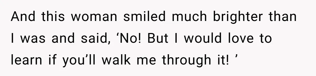 And this woman smiled much brighter than I was and said, ‘No! But I would love to learn if you’ll walk me through it! ’