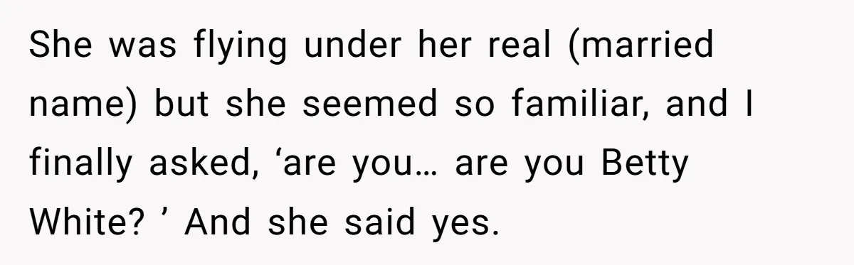 She was flying under her real (married name) but she seemed so familiar, and I finally asked, ‘are you… are you Betty White? ’ And she said yes.