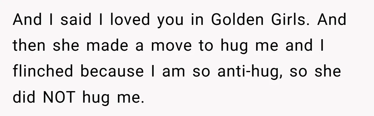And I said I loved you in Golden Girls. And then she made a move to hug me and I flinched because I am so anti-hug, so she did NOT...