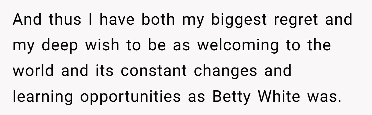 And thus I have both my biggest regret and my deep wish to be as welcoming to the world and its constant changes and learning opportunities as Betty White was.