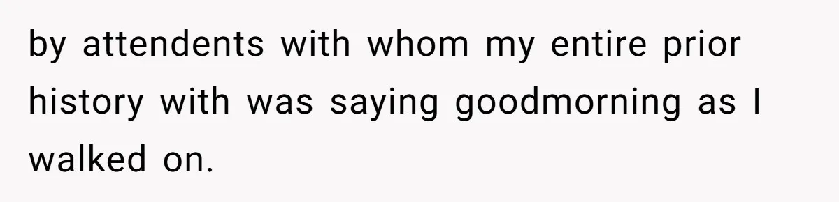 by attendents with whom my entire prior history with was saying goodmorning as I walked on.