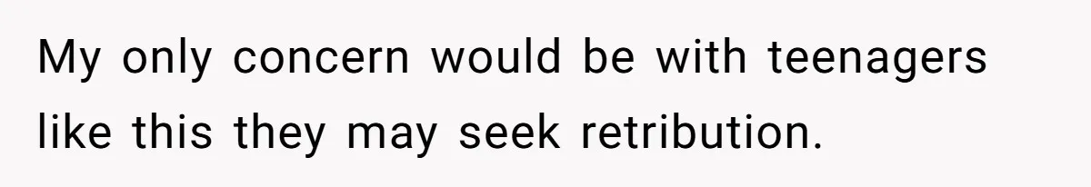 My only concern would be with teenagers like this they may seek retribution.