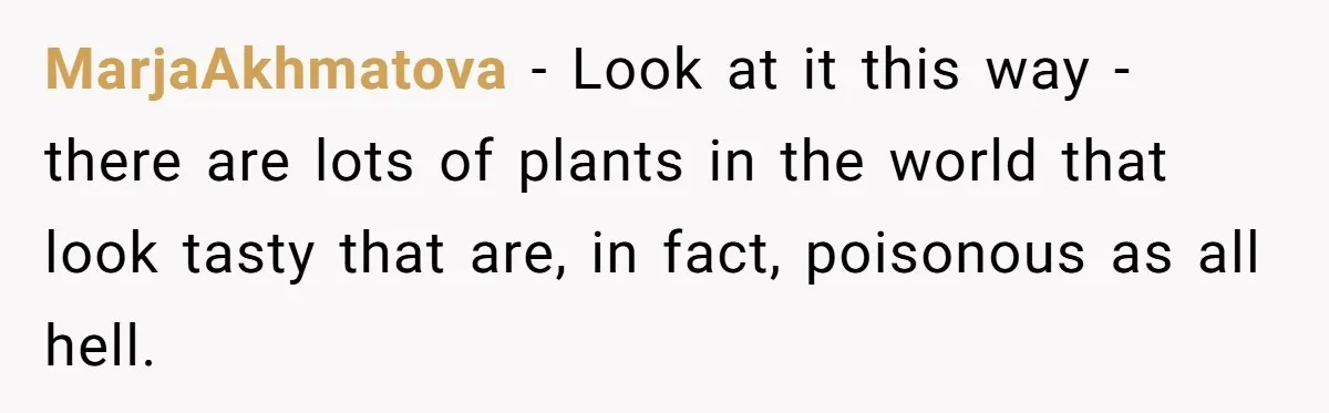 MarjaAkhmatova − Look at it this way - there are lots of plants in the world that look tasty that are, in fact, poisonous as all hell.
