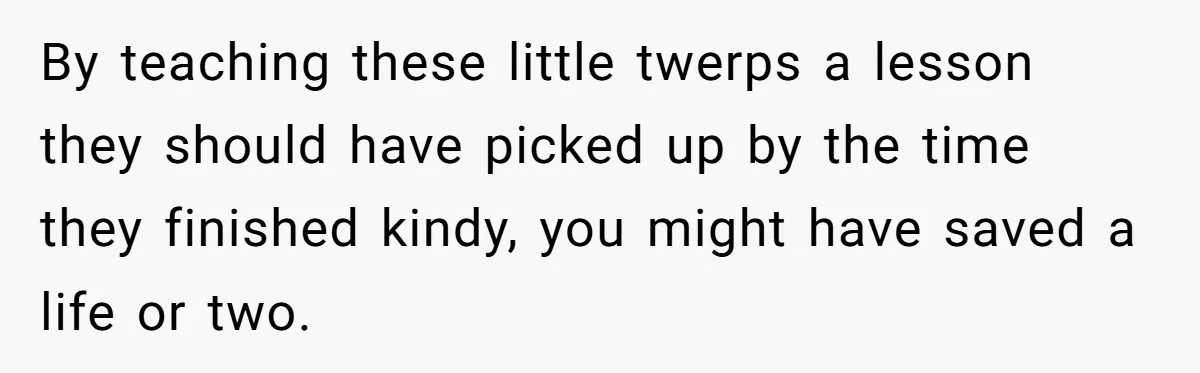 By teaching these little twerps a lesson they should have picked up by the time they finished kindy, you might have saved a life or two.