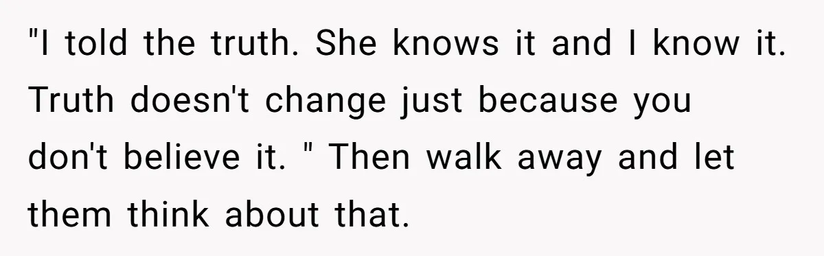 "I told the truth. She knows it and I know it. Truth doesn't change just because you don't believe it. " Then walk away and let them think about that.