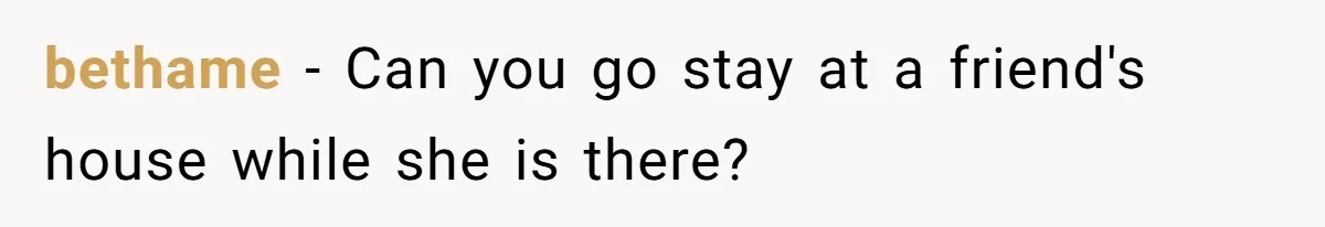 bethame − Can you go stay at a friend's house while she is there?
