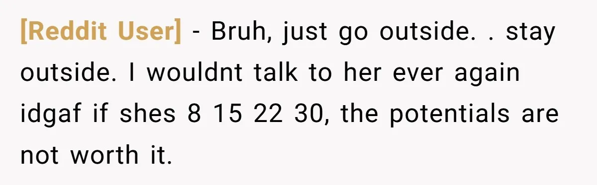 [Reddit User] − Bruh, just go outside. . stay outside. I wouldnt talk to her ever again idgaf if shes 8 15 22 30, the potentials are not worth it.