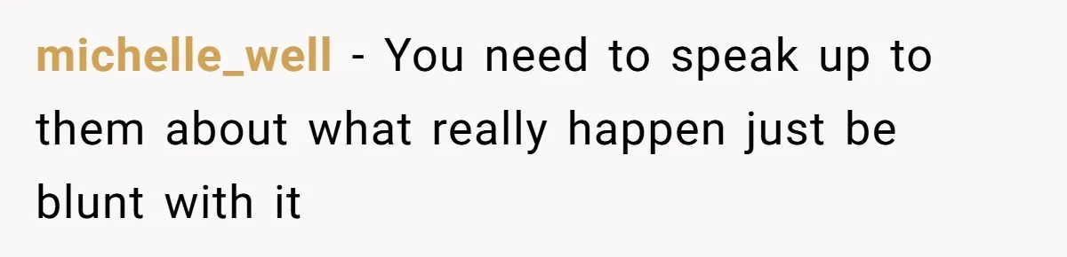 michelle_well − You need to speak up to them about what really happen just be blunt with it