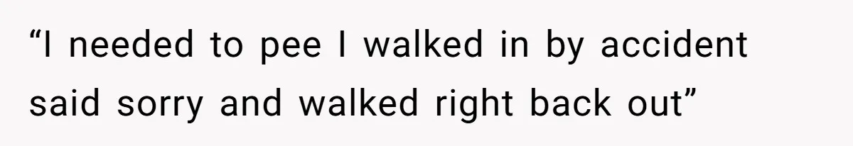 “I needed to pee I walked in by accident said sorry and walked right back out”