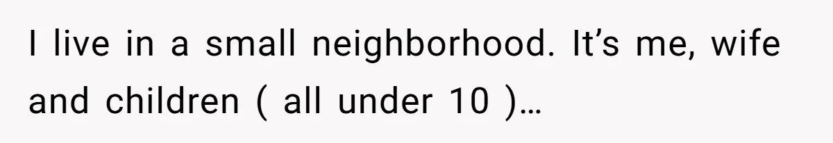 I live in a small neighborhood. It’s me, wife and children ( all under 10 )…