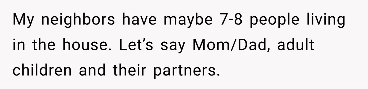 My neighbors have maybe 7-8 people living in the house. Let’s say Mom/Dad, adult children and their partners.