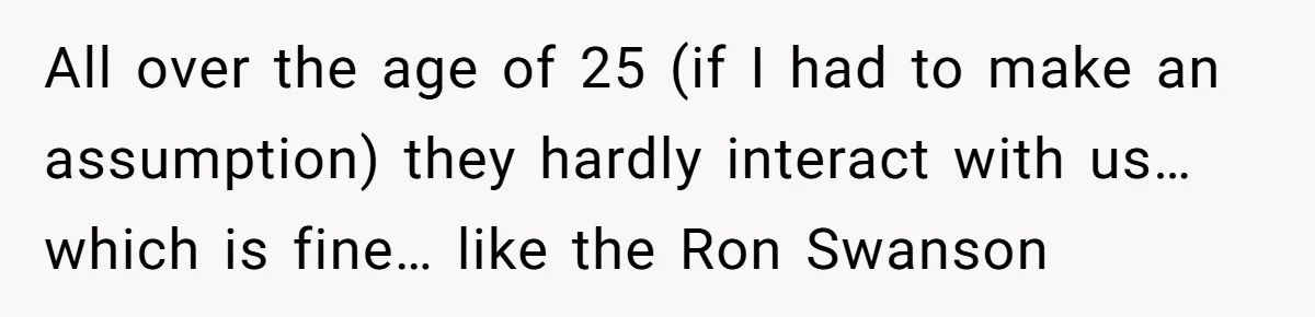All over the age of 25 (if I had to make an assumption) they hardly interact with us… which is fine… like the Ron Swanson