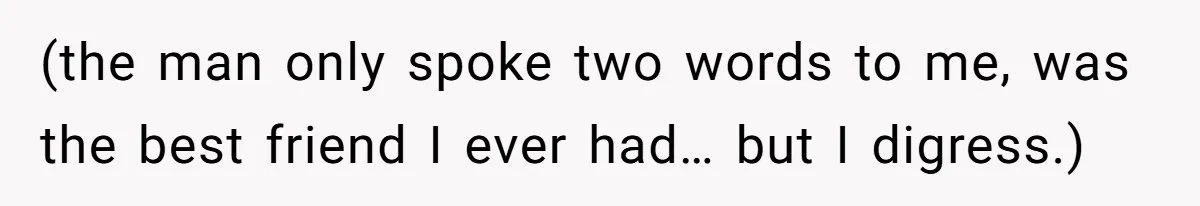 (the man only spoke two words to me, was the best friend I ever had… but I digress.)
