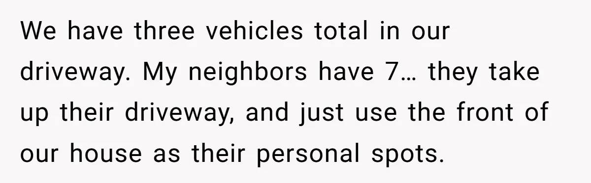 We have three vehicles total in our driveway. My neighbors have 7… they take up their driveway, and just use the front of our house as their personal spots.