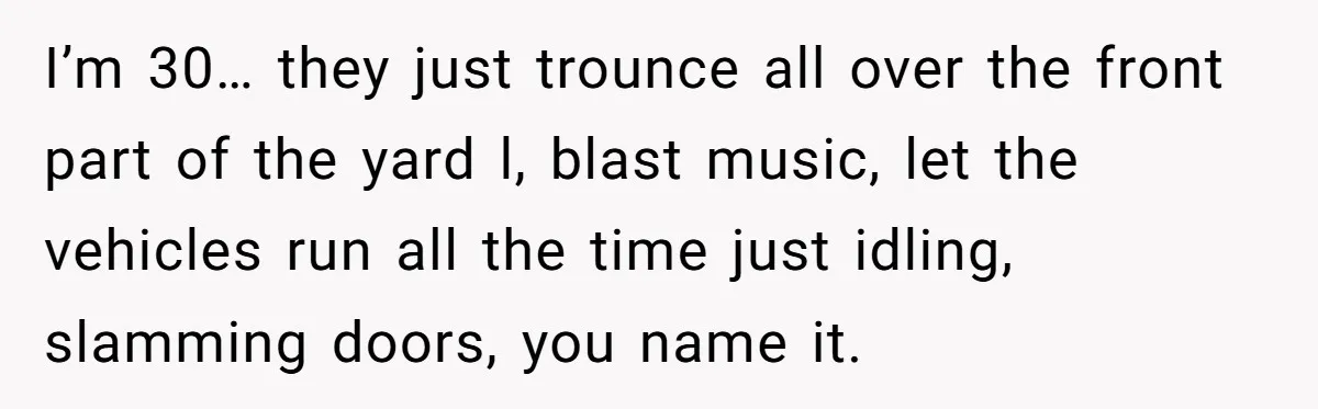 I’m 30… they just trounce all over the front part of the yard l, blast music, let the vehicles run all the time just idling, slamming doors, you name it.
