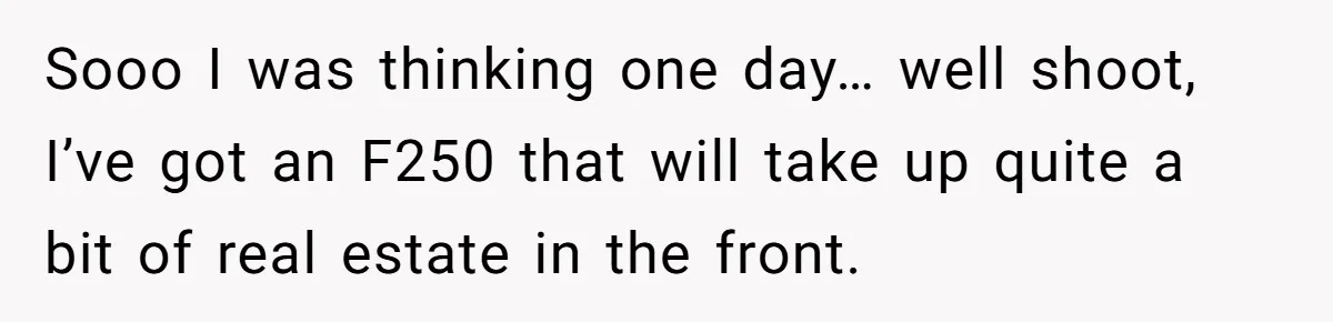 Sooo I was thinking one day… well shoot, I’ve got an F250 that will take up quite a bit of real estate in the front.
