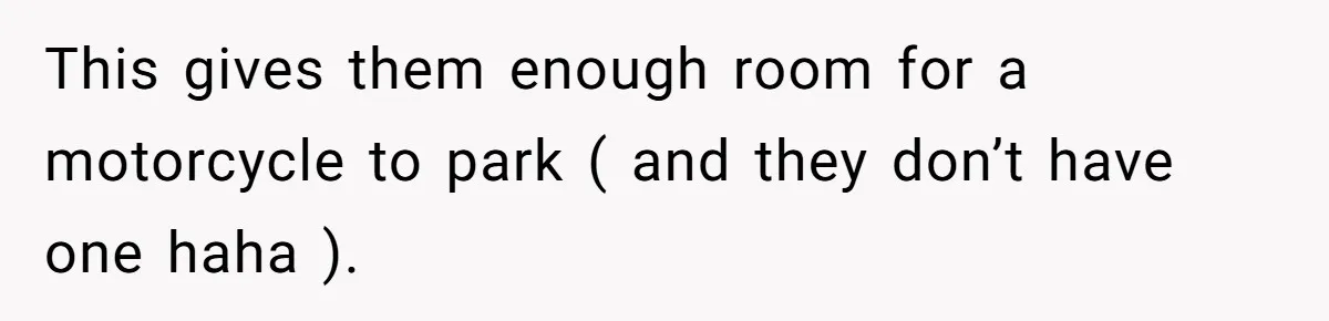 This gives them enough room for a motorcycle to park ( and they don’t have one haha ).