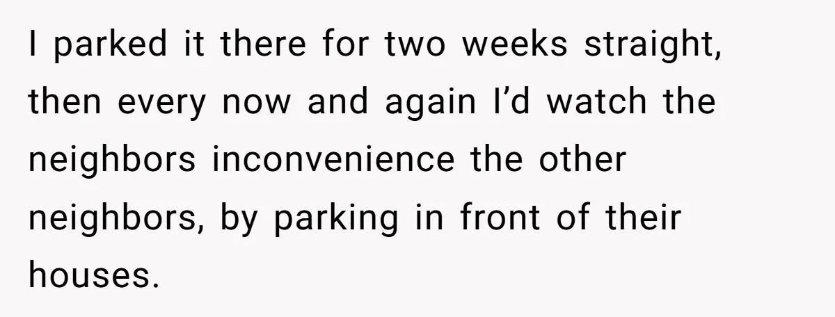 I parked it there for two weeks straight, then every now and again I’d watch the neighbors inconvenience the other neighbors, by parking in front of their houses.