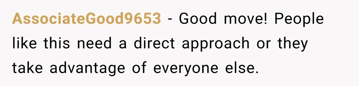 AssociateGood9653 − Good move! People like this need a direct approach or they take advantage of everyone else.