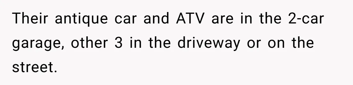 Their antique car and ATV are in the 2-car garage, other 3 in the driveway or on the street.