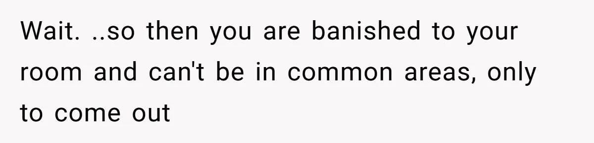 Wait. ..so then you are banished to your room and can't be in common areas, only to come out