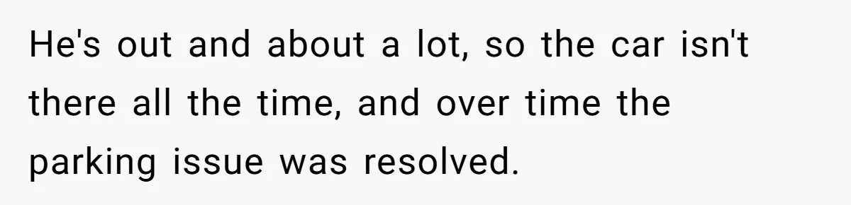 He's out and about a lot, so the car isn't there all the time, and over time the parking issue was resolved.