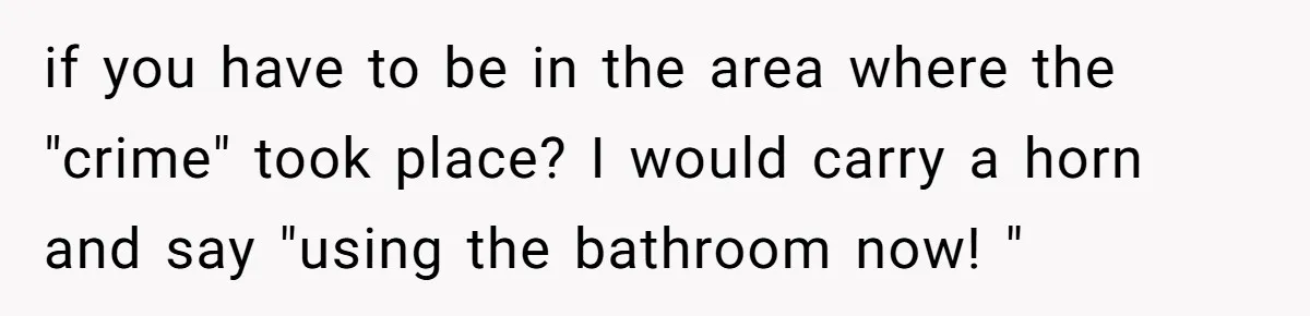 if you have to be in the area where the "crime" took place? I would carry a horn and say "using the bathroom now! "
