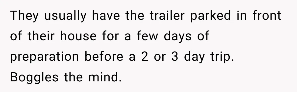 They usually have the trailer parked in front of their house for a few days of preparation before a 2 or 3 day trip. Boggles the mind.