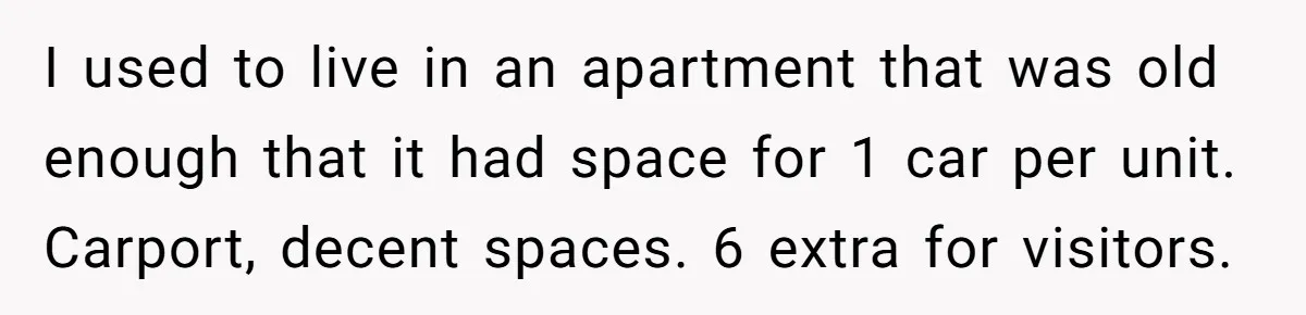 I used to live in an apartment that was old enough that it had space for 1 car per unit. Carport, decent spaces. 6 extra for visitors.