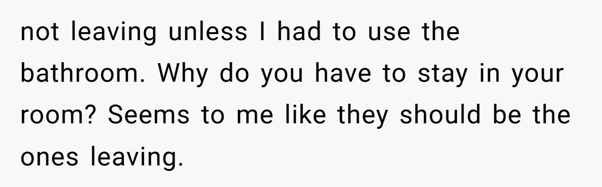 not leaving unless I had to use the bathroom. Why do you have to stay in your room? Seems to me like they should be the ones leaving.