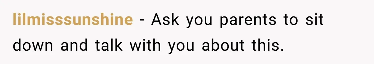 lilmisssunshine − Ask you parents to sit down and talk with you about this.