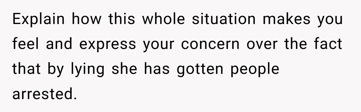 Explain how this whole situation makes you feel and express your concern over the fact that by lying she has gotten people arrested.